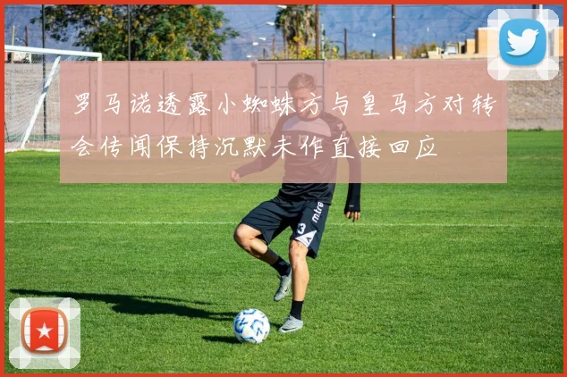 罗马诺透露小蜘蛛方与皇马方对转会传闻保持沉默未作直接回应