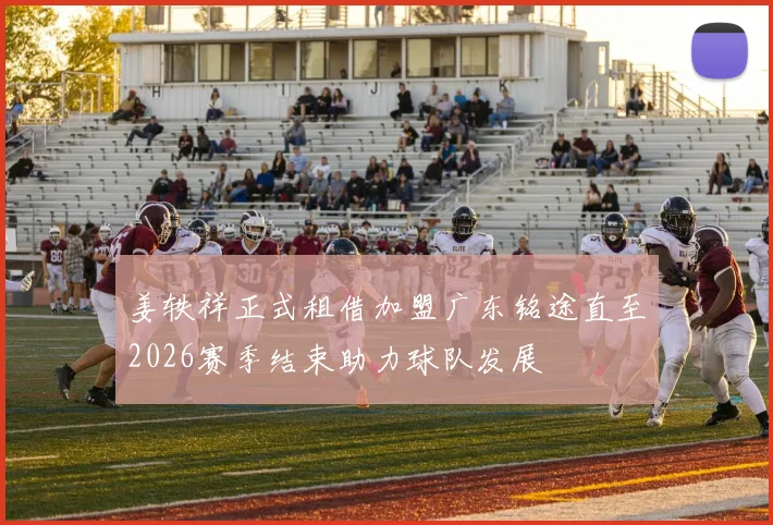 姜轶祥正式租借加盟广东铭途直至2026赛季结束助力球队发展