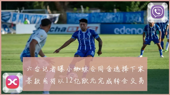 六台记者曝小蜘蛛合同含选择下家条款或将以12亿欧元完成转会交易
