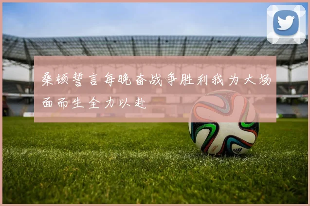 桑顿誓言每晚奋战争胜利我为大场面而生全力以赴