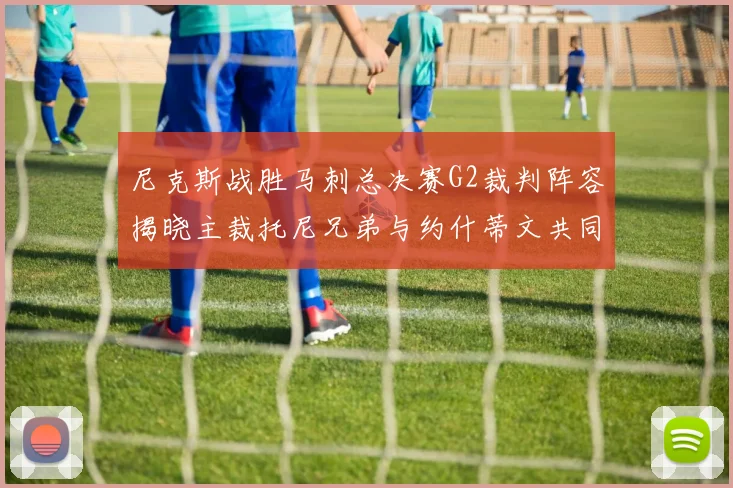 尼克斯战胜马刺总决赛G2裁判阵容揭晓主裁托尼兄弟与约什蒂文共同执法