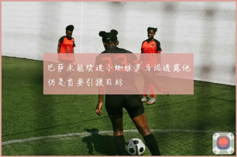 巴萨未能续追小蜘蛛罗马诺透露他仍是首要引援目标