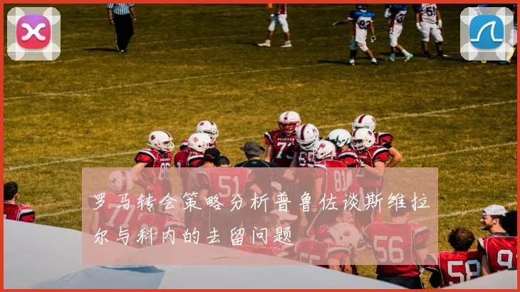 罗马转会策略分析普鲁佐谈斯维拉尔与科内的去留问题