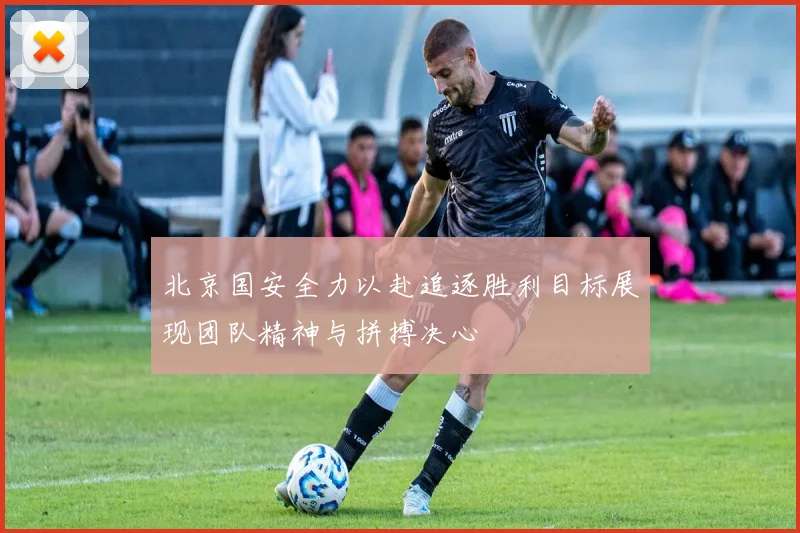 北京国安全力以赴追逐胜利目标展现团队精神与拼搏决心