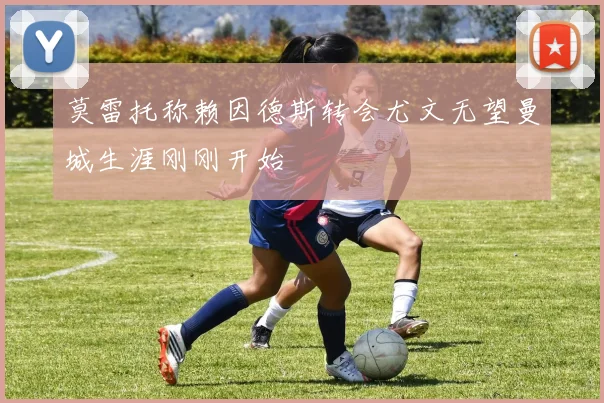 莫雷托称赖因德斯转会尤文无望曼城生涯刚刚开始