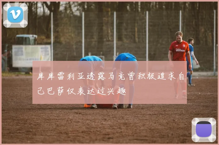 库库雷利亚透露马竞曾积极追求自己巴萨仅表达过兴趣