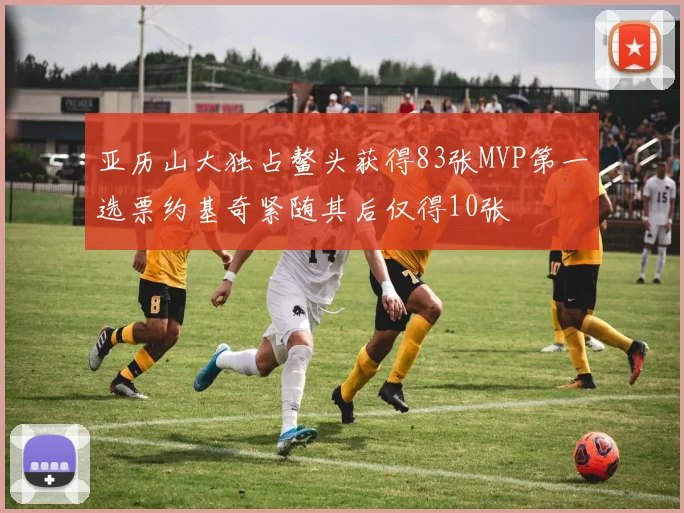 亚历山大独占鳌头获得83张MVP第一选票约基奇紧随其后仅得10张