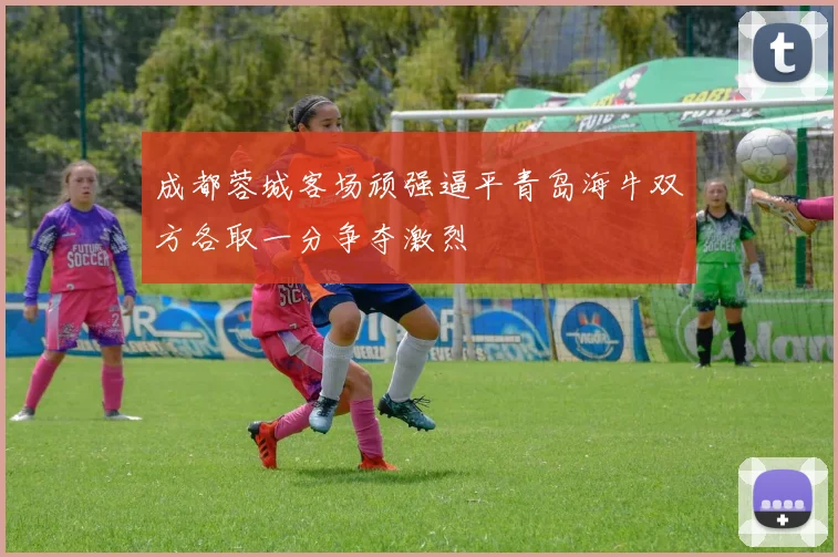 成都蓉城客场顽强逼平青岛海牛双方各取一分争夺激烈