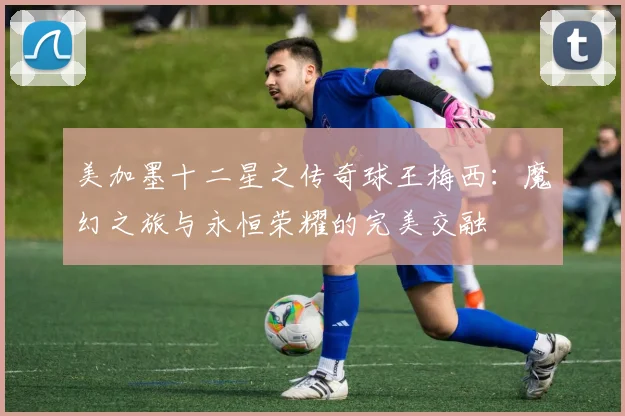 美加墨十二星之传奇球王梅西：魔幻之旅与永恒荣耀的完美交融